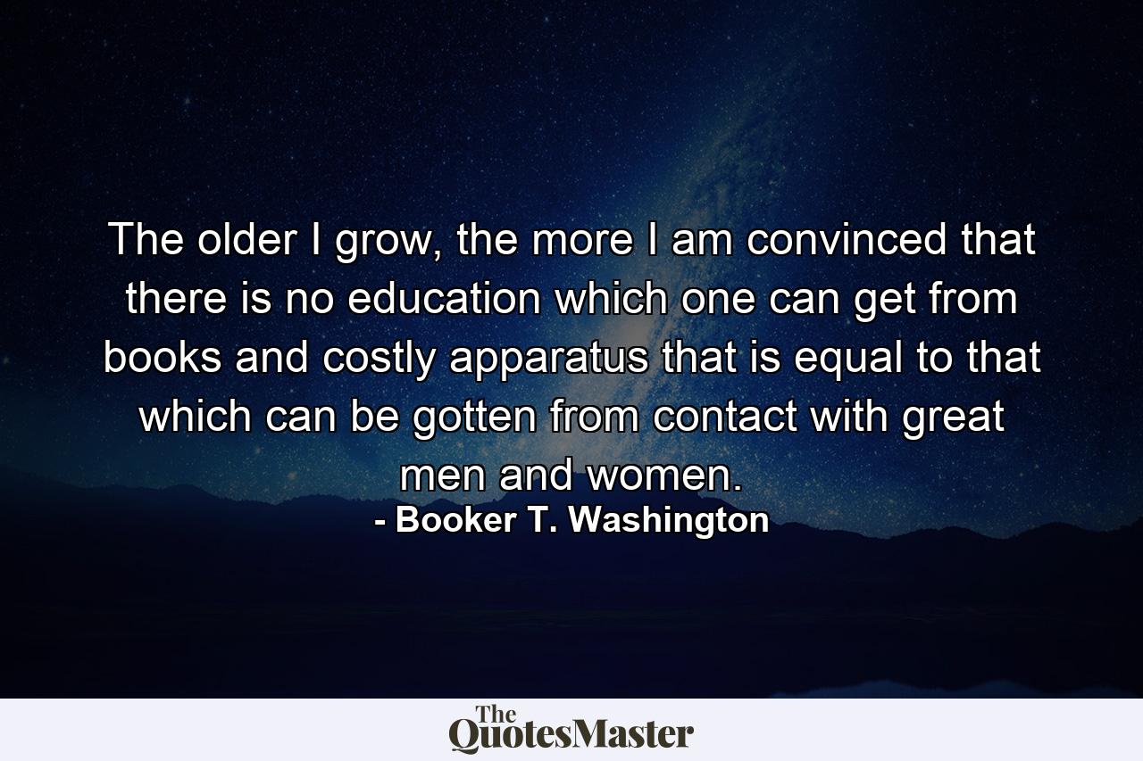 The older I grow, the more I am convinced that there is no education which one can get from books and costly apparatus that is equal to that which can be gotten from contact with great men and women. - Quote by Booker T. Washington