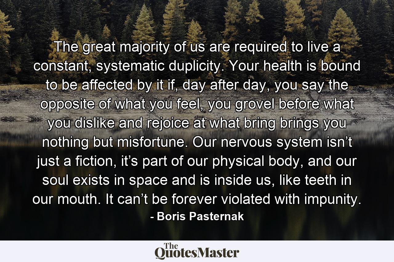 The great majority of us are required to live a constant, systematic duplicity. Your health is bound to be affected by it if, day after day, you say the opposite of what you feel, you grovel before what you dislike and rejoice at what bring brings you nothing but misfortune. Our nervous system isn’t just a fiction, it’s part of our physical body, and our soul exists in space and is inside us, like teeth in our mouth. It can’t be forever violated with impunity. - Quote by Boris Pasternak