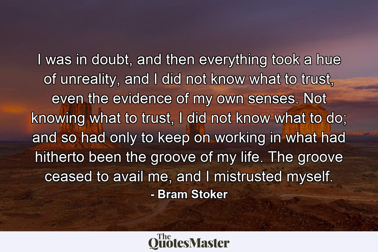 I was in doubt, and then everything took a hue of unreality, and I did not know what to trust, even the evidence of my own senses. Not knowing what to trust, I did not know what to do; and so had only to keep on working in what had hitherto been the groove of my life. The groove ceased to avail me, and I mistrusted myself. - Quote by Bram Stoker