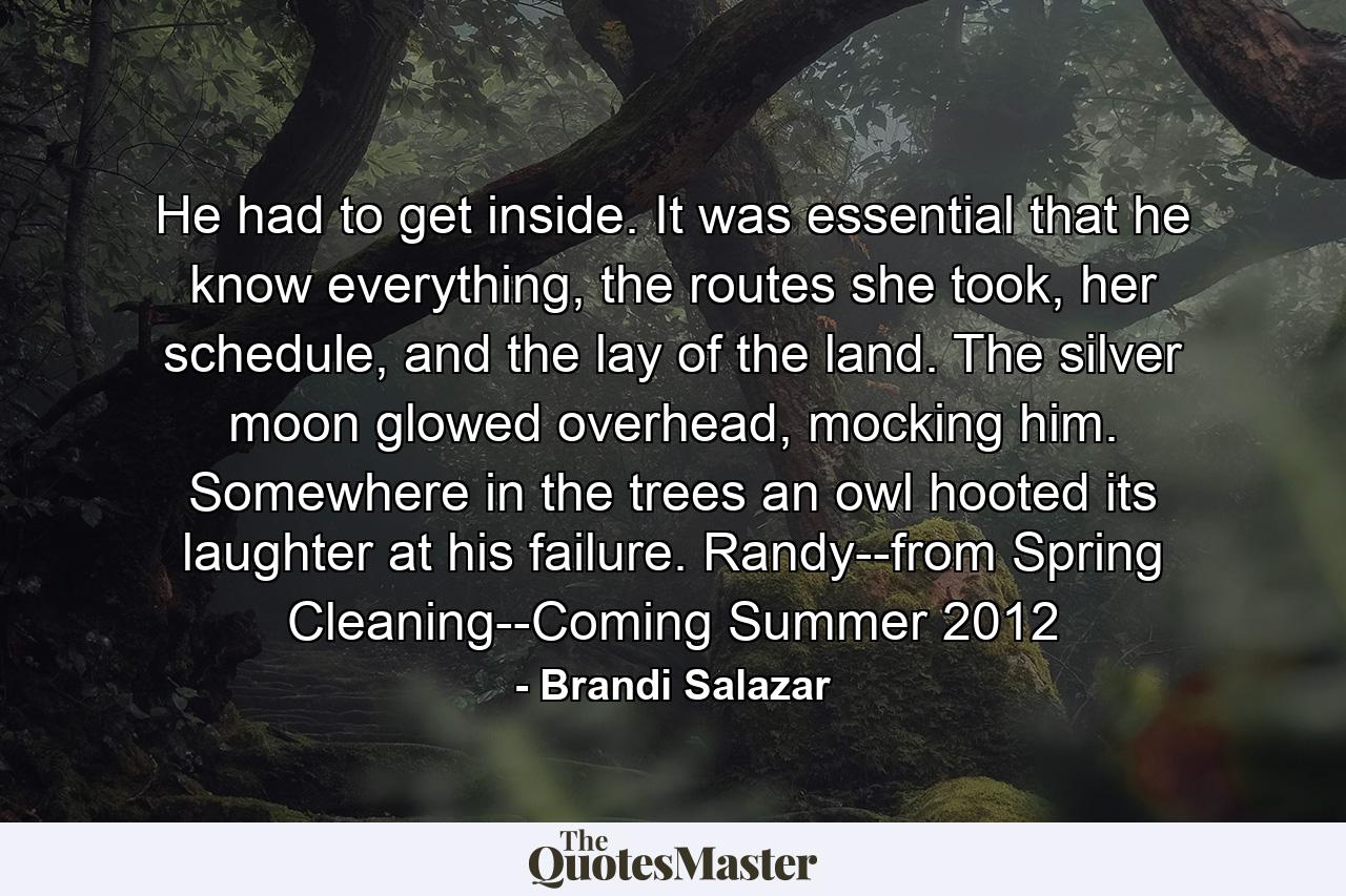 He had to get inside. It was essential that he know everything, the routes she took, her schedule, and the lay of the land. The silver moon glowed overhead, mocking him. Somewhere in the trees an owl hooted its laughter at his failure. Randy--from Spring Cleaning--Coming Summer 2012 - Quote by Brandi Salazar