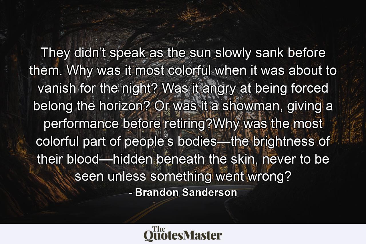 They didn’t speak as the sun slowly sank before them. Why was it most colorful when it was about to vanish for the night? Was it angry at being forced belong the horizon? Or was it a showman, giving a performance before retiring?Why was the most colorful part of people’s bodies—the brightness of their blood—hidden beneath the skin, never to be seen unless something went wrong? - Quote by Brandon Sanderson