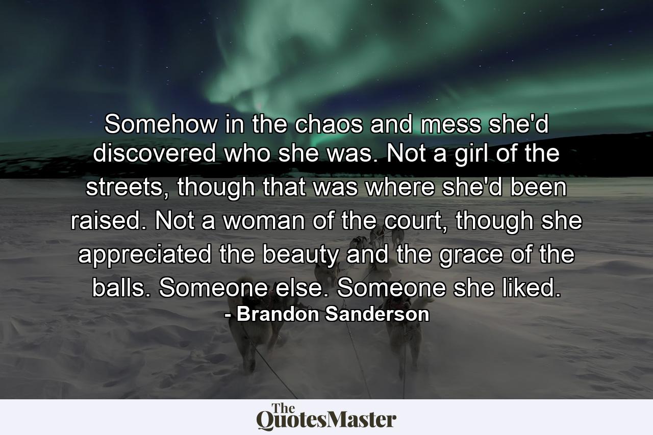 Somehow in the chaos and mess she'd discovered who she was. Not a girl of the streets, though that was where she'd been raised. Not a woman of the court, though she appreciated the beauty and the grace of the balls. Someone else. Someone she liked. - Quote by Brandon Sanderson