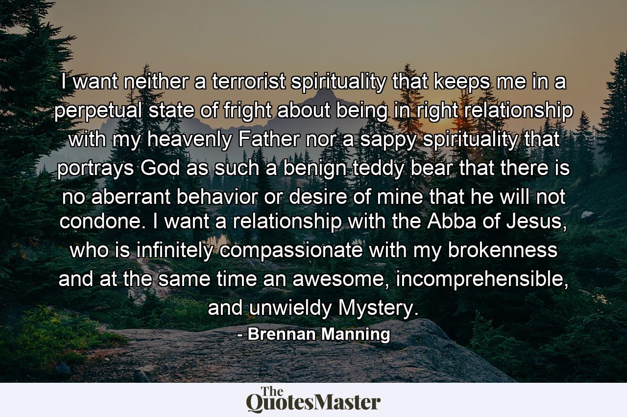 I want neither a terrorist spirituality that keeps me in a perpetual state of fright about being in right relationship with my heavenly Father nor a sappy spirituality that portrays God as such a benign teddy bear that there is no aberrant behavior or desire of mine that he will not condone. I want a relationship with the Abba of Jesus, who is infinitely compassionate with my brokenness and at the same time an awesome, incomprehensible, and unwieldy Mystery. - Quote by Brennan Manning