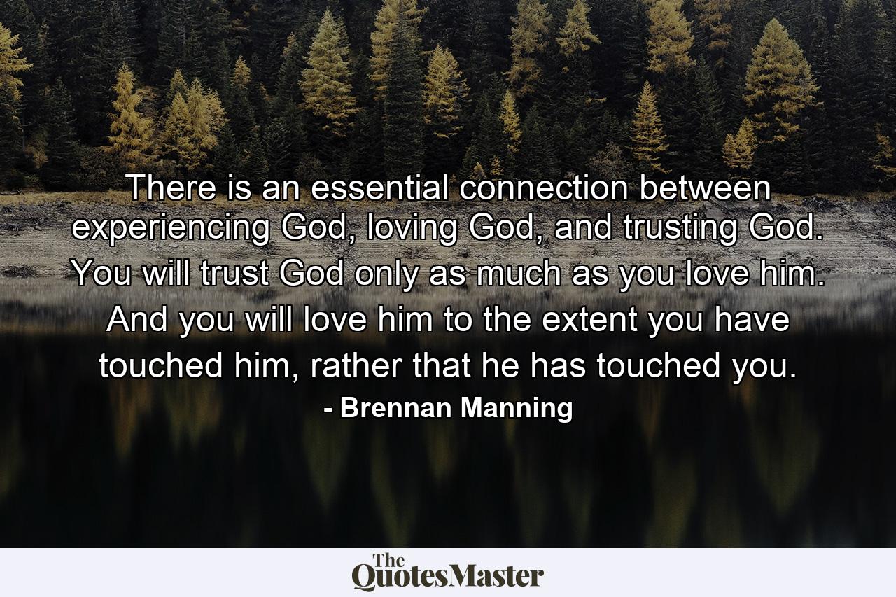 There is an essential connection between experiencing God, loving God, and trusting God. You will trust God only as much as you love him. And you will love him to the extent you have touched him, rather that he has touched you. - Quote by Brennan Manning