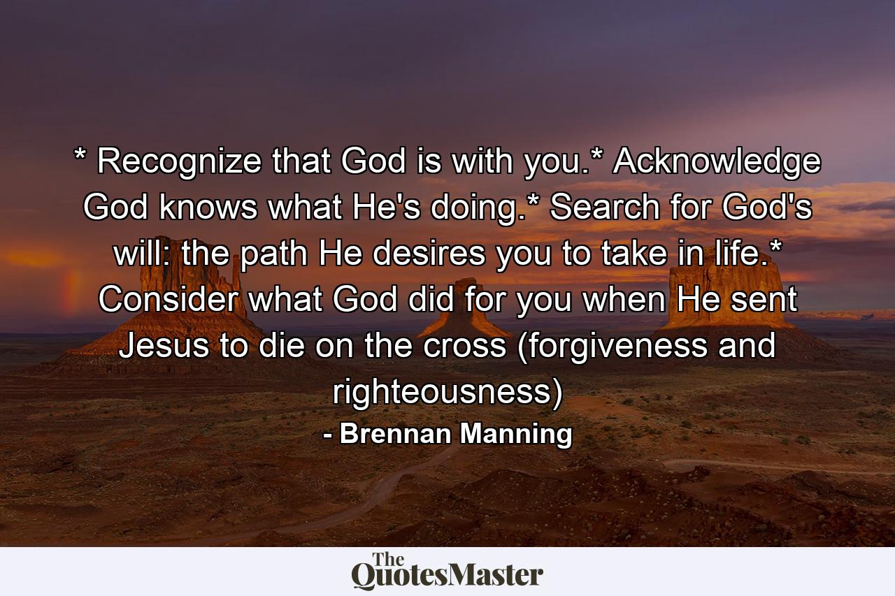 * Recognize that God is with you.* Acknowledge God knows what He's doing.* Search for God's will: the path He desires you to take in life.* Consider what God did for you when He sent Jesus to die on the cross (forgiveness and righteousness) - Quote by Brennan Manning