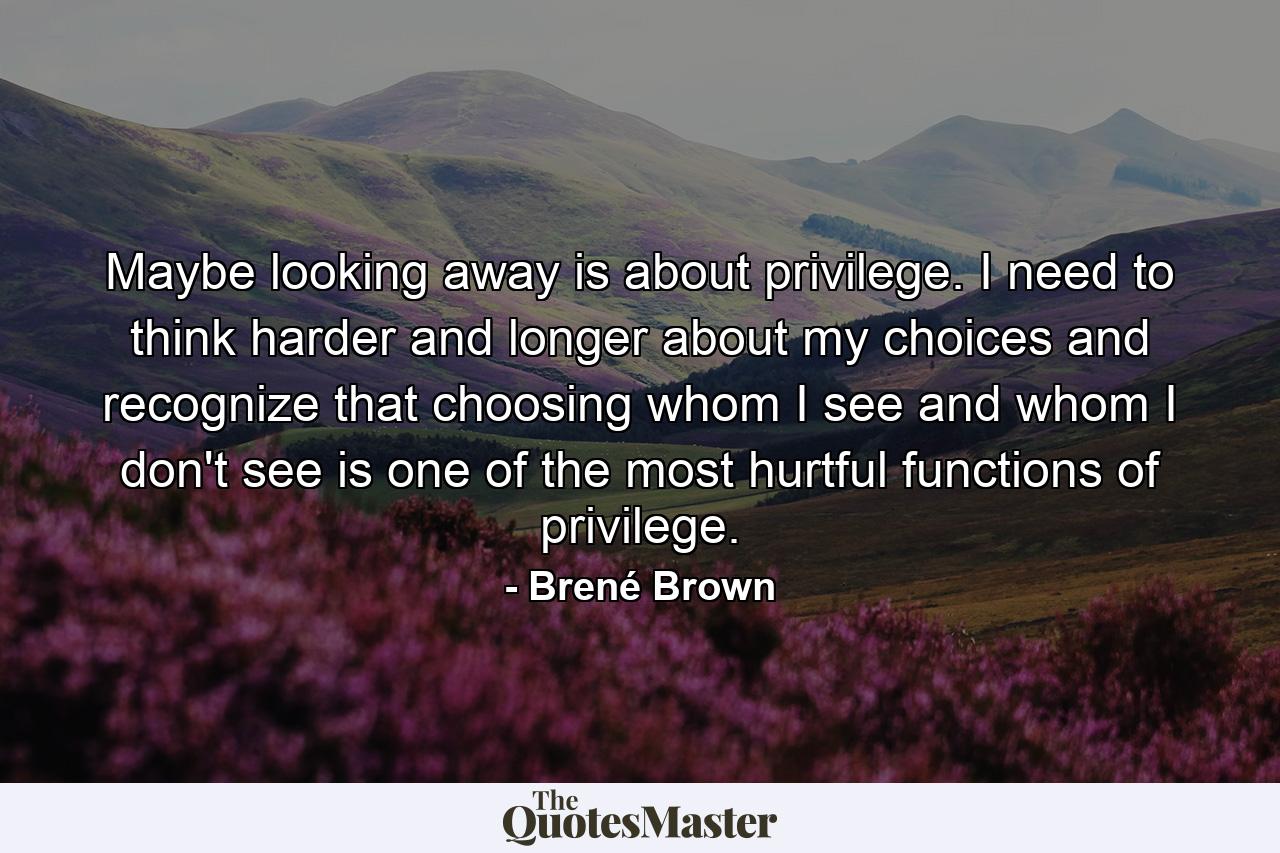 Maybe looking away is about privilege. I need to think harder and longer about my choices and recognize that choosing whom I see and whom I don't see is one of the most hurtful functions of privilege. - Quote by Brené Brown