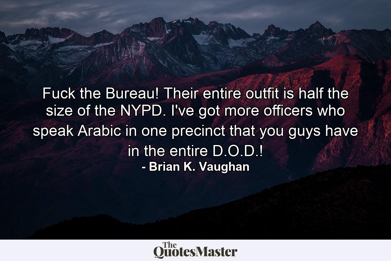 Fuck the Bureau! Their entire outfit is half the size of the NYPD. I've got more officers who speak Arabic in one precinct that you guys have in the entire D.O.D.! - Quote by Brian K. Vaughan