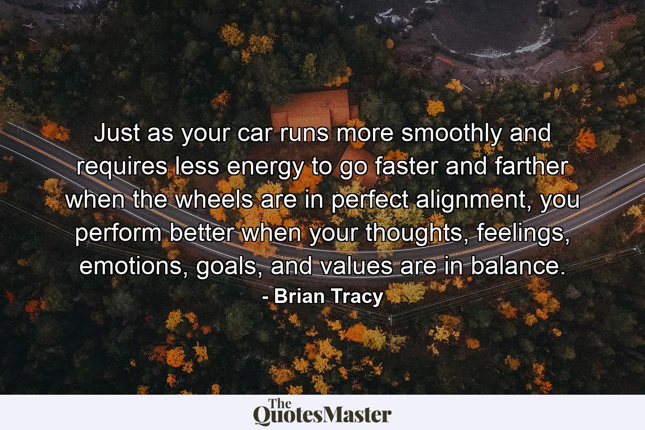 Just as your car runs more smoothly and requires less energy to go faster and farther when the wheels are in perfect alignment, you perform better when your thoughts, feelings, emotions, goals, and values are in balance. - Quote by Brian Tracy