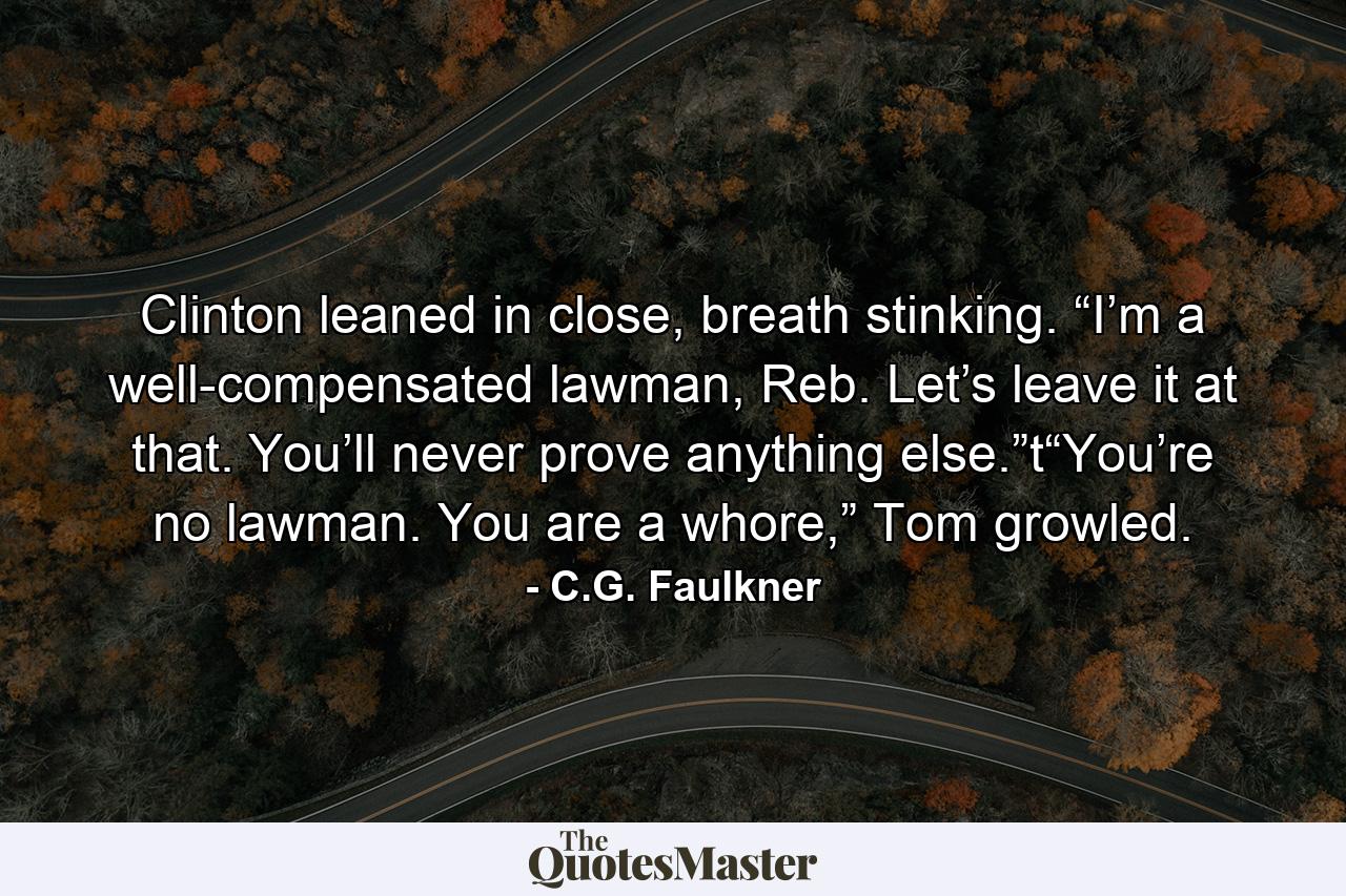 Clinton leaned in close, breath stinking. “I’m a well-compensated lawman, Reb. Let’s leave it at that. You’ll never prove anything else.”t“You’re no lawman. You are a whore,” Tom growled. - Quote by C.G. Faulkner