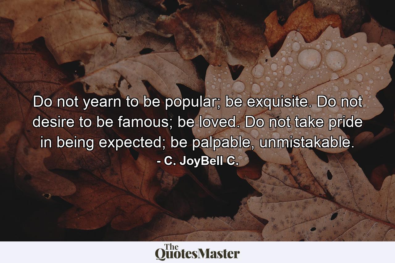 Do not yearn to be popular; be exquisite. Do not desire to be famous; be loved. Do not take pride in being expected; be palpable, unmistakable. - Quote by C. JoyBell C.