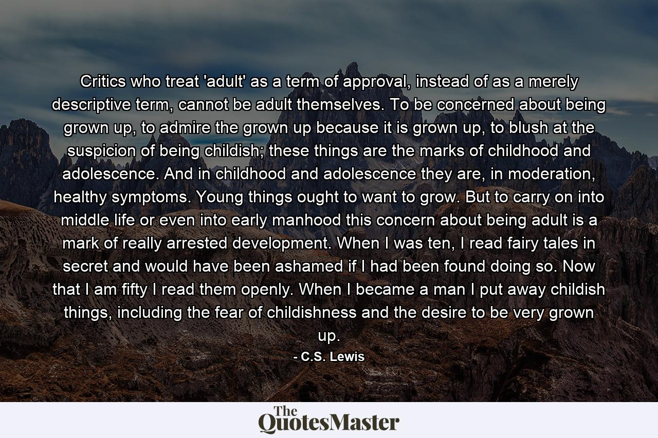 Critics who treat 'adult' as a term of approval, instead of as a merely descriptive term, cannot be adult themselves. To be concerned about being grown up, to admire the grown up because it is grown up, to blush at the suspicion of being childish; these things are the marks of childhood and adolescence. And in childhood and adolescence they are, in moderation, healthy symptoms. Young things ought to want to grow. But to carry on into middle life or even into early manhood this concern about being adult is a mark of really arrested development. When I was ten, I read fairy tales in secret and would have been ashamed if I had been found doing so. Now that I am fifty I read them openly. When I became a man I put away childish things, including the fear of childishness and the desire to be very grown up. - Quote by C.S. Lewis