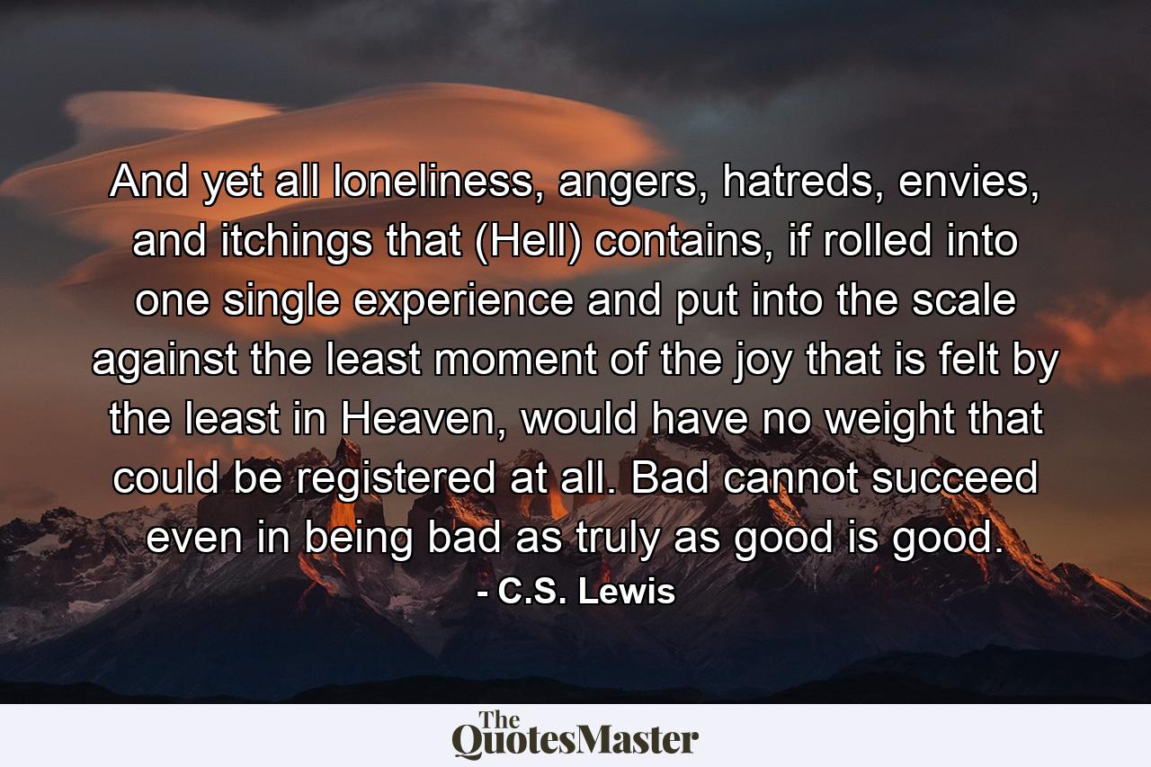 And yet all loneliness, angers, hatreds, envies, and itchings that (Hell) contains, if rolled into one single experience and put into the scale against the least moment of the joy that is felt by the least in Heaven, would have no weight that could be registered at all. Bad cannot succeed even in being bad as truly as good is good. - Quote by C.S. Lewis