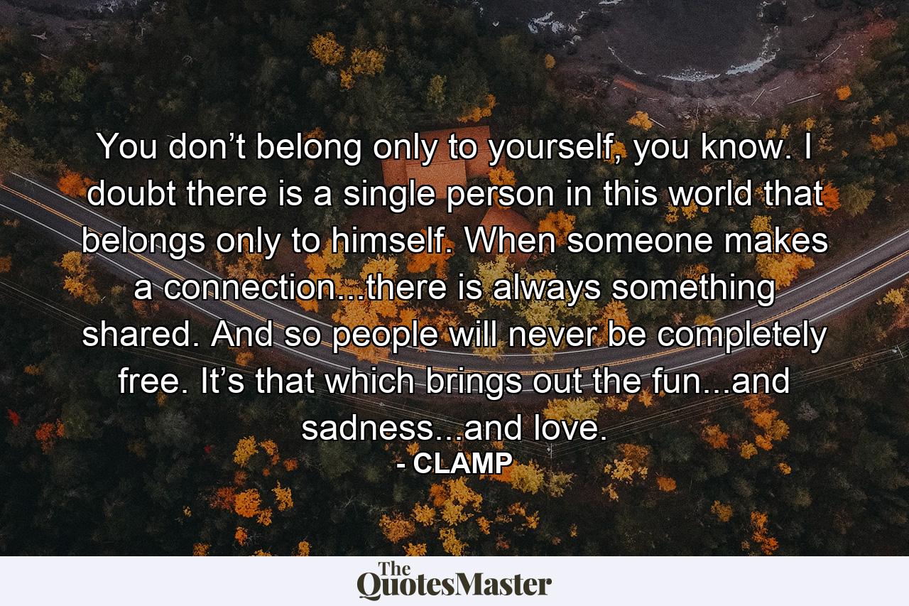 You don’t belong only to yourself, you know. I doubt there is a single person in this world that belongs only to himself. When someone makes a connection...there is always something shared. And so people will never be completely free. It’s that which brings out the fun...and sadness...and love. - Quote by CLAMP