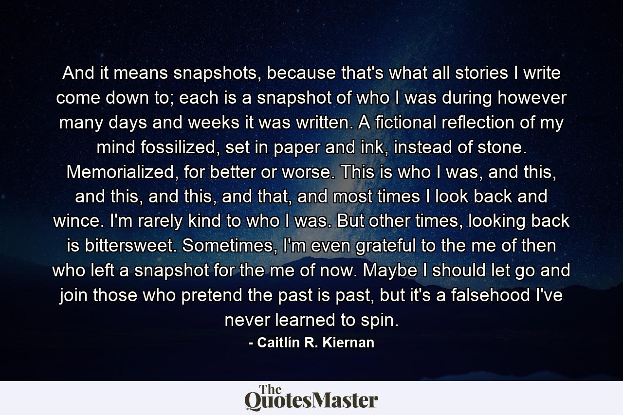 And it means snapshots, because that's what all stories I write come down to; each is a snapshot of who I was during however many days and weeks it was written. A fictional reflection of my mind fossilized, set in paper and ink, instead of stone. Memorialized, for better or worse. This is who I was, and this, and this, and this, and that, and most times I look back and wince. I'm rarely kind to who I was. But other times, looking back is bittersweet. Sometimes, I'm even grateful to the me of then who left a snapshot for the me of now. Maybe I should let go and join those who pretend the past is past, but it's a falsehood I've never learned to spin. - Quote by Caitlín R. Kiernan