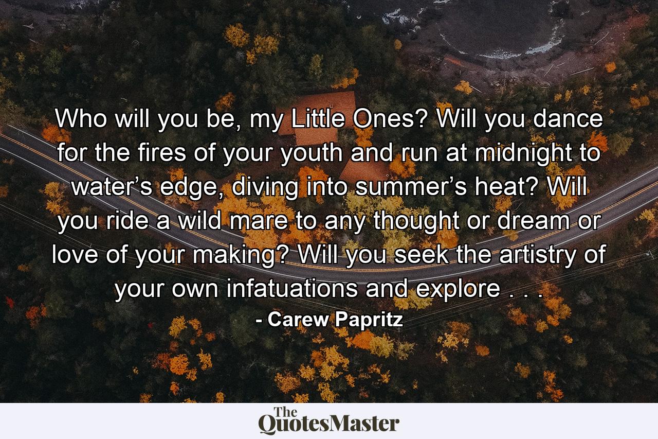 Who will you be, my Little Ones? Will you dance for the fires of your youth and run at midnight to water’s edge, diving into summer’s heat? Will you ride a wild mare to any thought or dream or love of your making? Will you seek the artistry of your own infatuations and explore . . . - Quote by Carew Papritz