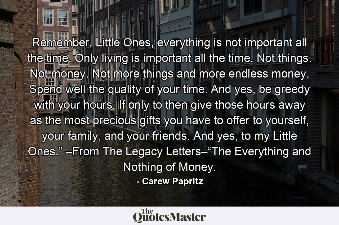 Remember, Little Ones, everything is not important all the time. Only living is important all the time. Not things. Not money. Not more things and more endless money. Spend well the quality of your time. And yes, be greedy with your hours. If only to then give those hours away as the most precious gifts you have to offer to yourself, your family, and your friends. And yes, to my Little Ones.” –From The Legacy Letters–“The Everything and Nothing of Money. - Quote by Carew Papritz