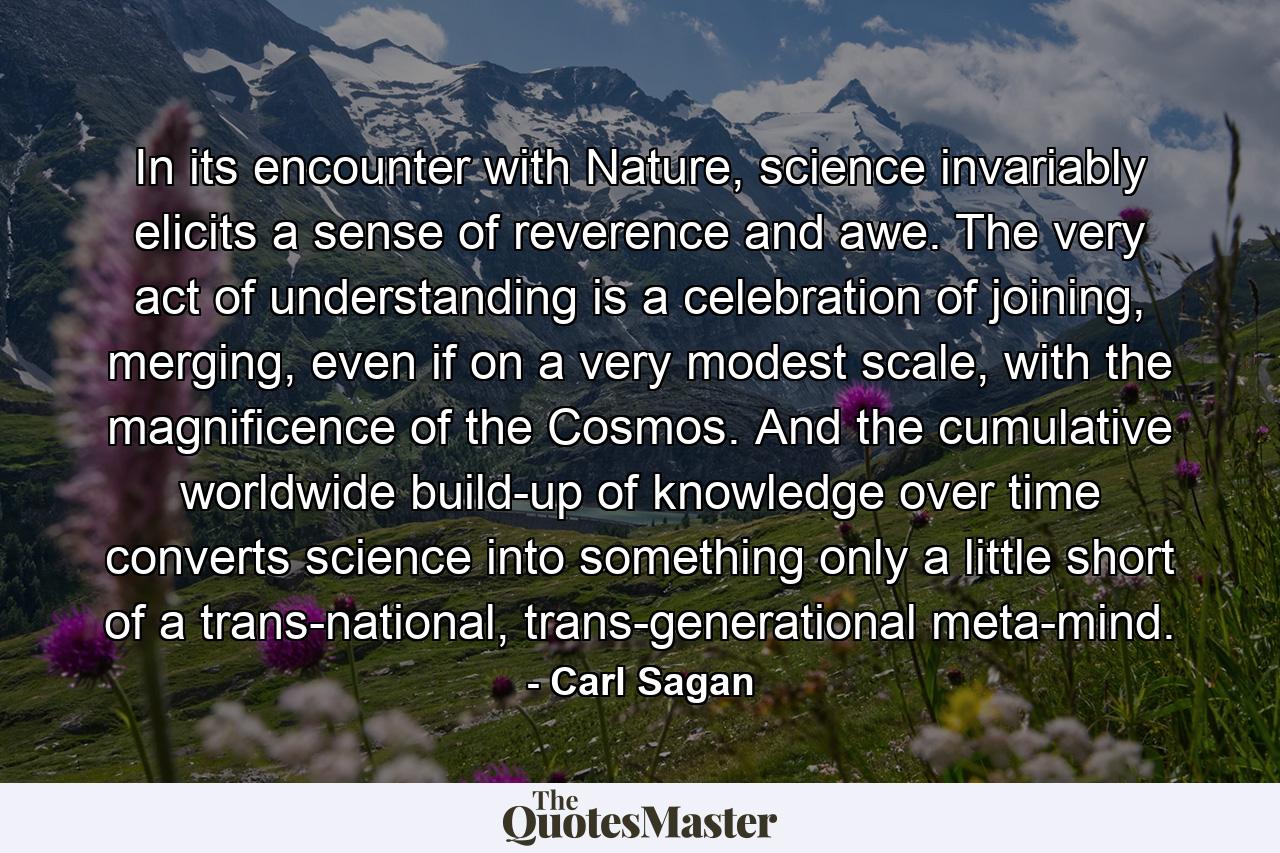 In its encounter with Nature, science invariably elicits a sense of reverence and awe. The very act of understanding is a celebration of joining, merging, even if on a very modest scale, with the magnificence of the Cosmos. And the cumulative worldwide build-up of knowledge over time converts science into something only a little short of a trans-national, trans-generational meta-mind. - Quote by Carl Sagan