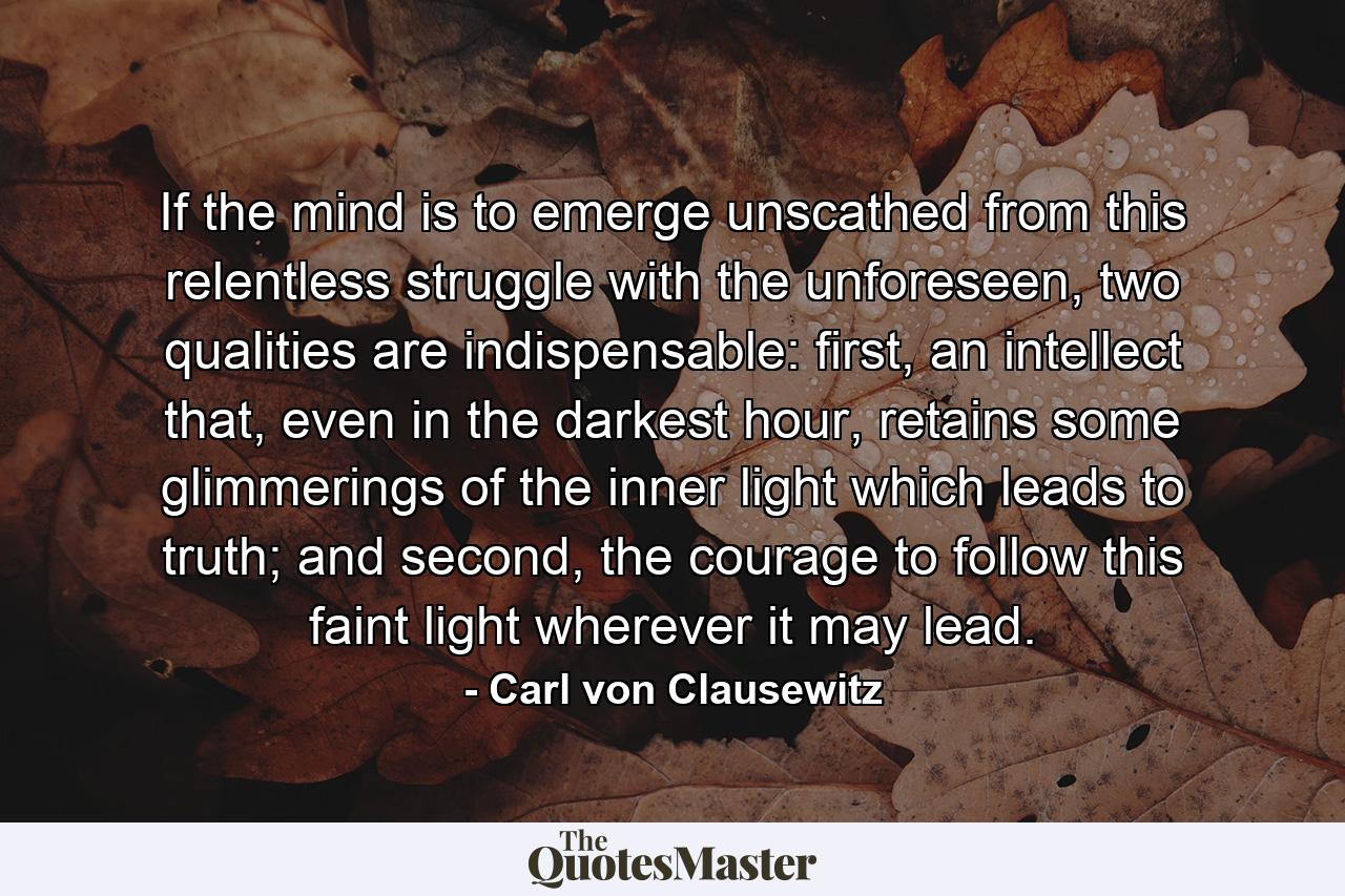 If the mind is to emerge unscathed from this relentless struggle with the unforeseen, two qualities are indispensable: first, an intellect that, even in the darkest hour, retains some glimmerings of the inner light which leads to truth; and second, the courage to follow this faint light wherever it may lead. - Quote by Carl von Clausewitz