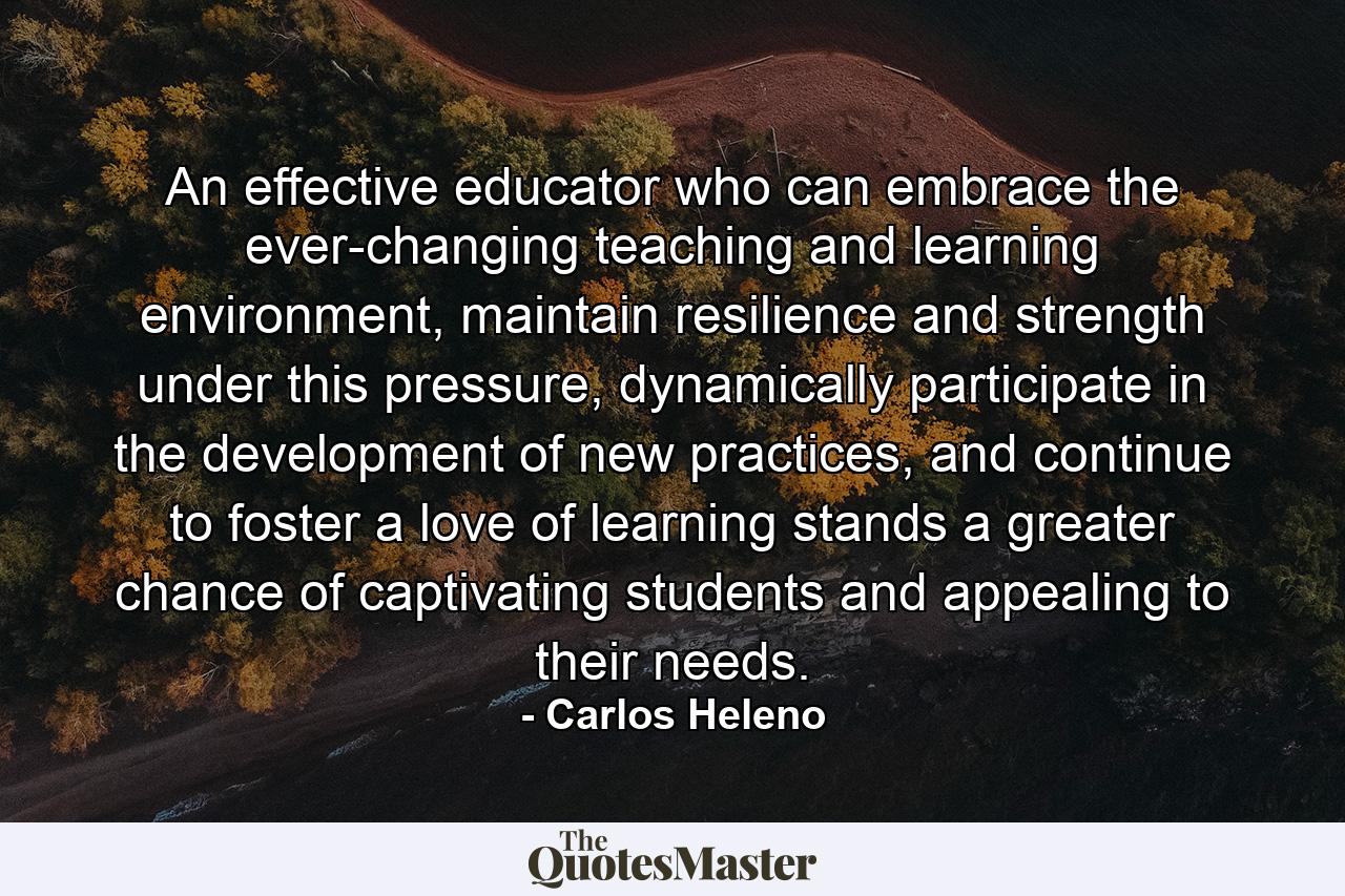 An effective educator who can embrace the ever-changing teaching and learning environment, maintain resilience and strength under this pressure, dynamically participate in the development of new practices, and continue to foster a love of learning stands a greater chance of captivating students and appealing to their needs. - Quote by Carlos Heleno