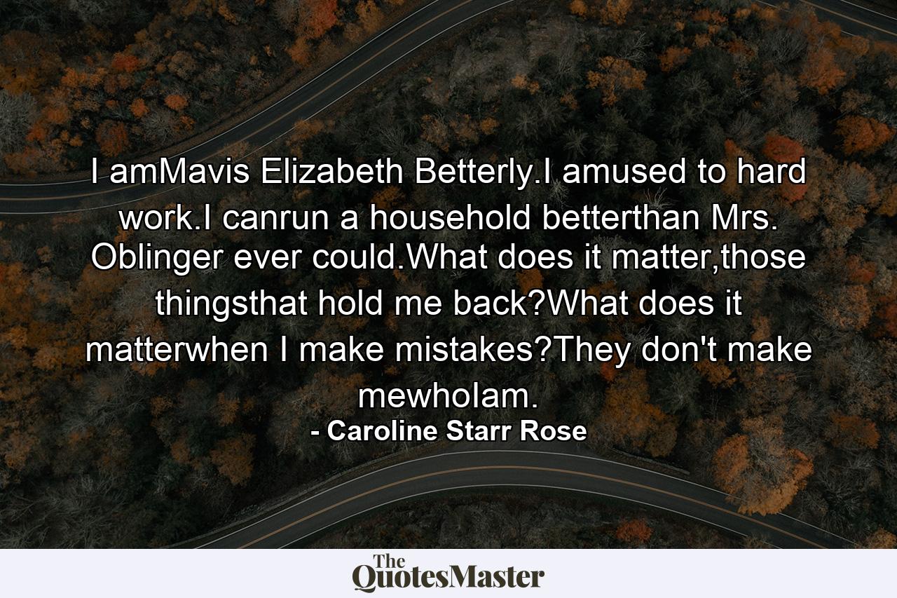 I amMavis Elizabeth Betterly.I amused to hard work.I canrun a household betterthan Mrs. Oblinger ever could.What does it matter,those thingsthat hold me back?What does it matterwhen I make mistakes?They don't make mewhoIam. - Quote by Caroline Starr Rose