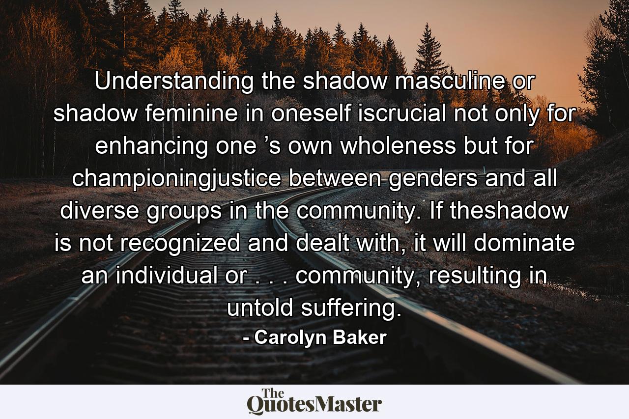 Understanding the shadow masculine or shadow feminine in oneself iscrucial not only for enhancing one ’s own wholeness but for championingjustice between genders and all diverse groups in the community. If theshadow is not recognized and dealt with, it will dominate an individual or . . . community, resulting in untold suffering. - Quote by Carolyn Baker