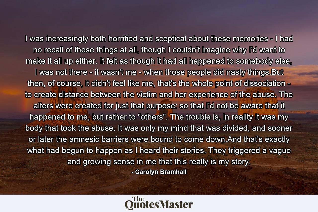 I was increasingly both horrified and sceptical about these memories - I had no recall of these things at all, though I couldn't imagine why I'd want to make it all up either. It felt as though it had all happened to somebody else, I was not there - it wasn't me - when those people did nasty things.But then, of course, it didn't feel like me, that's the whole point of dissociation - to create distance between the victim and her experience of the abuse. The alters were created for just that purpose: so that I'd not be aware that it happened to me, but rather to 