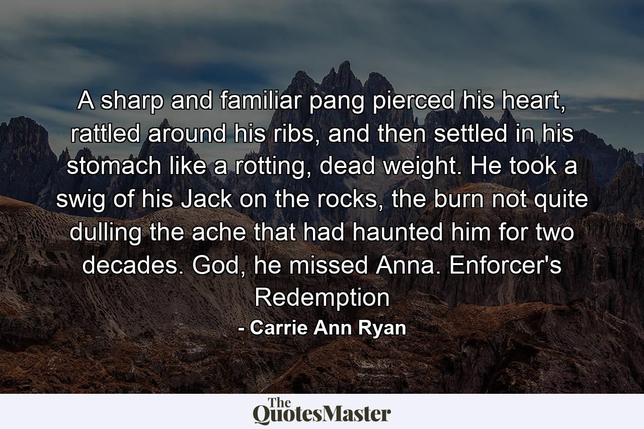 A sharp and familiar pang pierced his heart, rattled around his ribs, and then settled in his stomach like a rotting, dead weight. He took a swig of his Jack on the rocks, the burn not quite dulling the ache that had haunted him for two decades. God, he missed Anna. Enforcer's Redemption - Quote by Carrie Ann Ryan