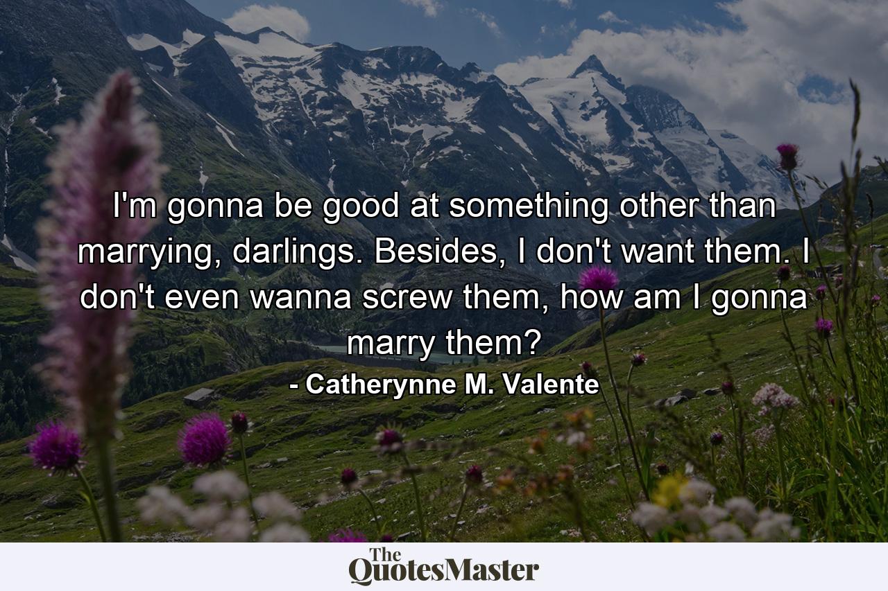 I'm gonna be good at something other than marrying, darlings. Besides, I don't want them. I don't even wanna screw them, how am I gonna marry them? - Quote by Catherynne M. Valente