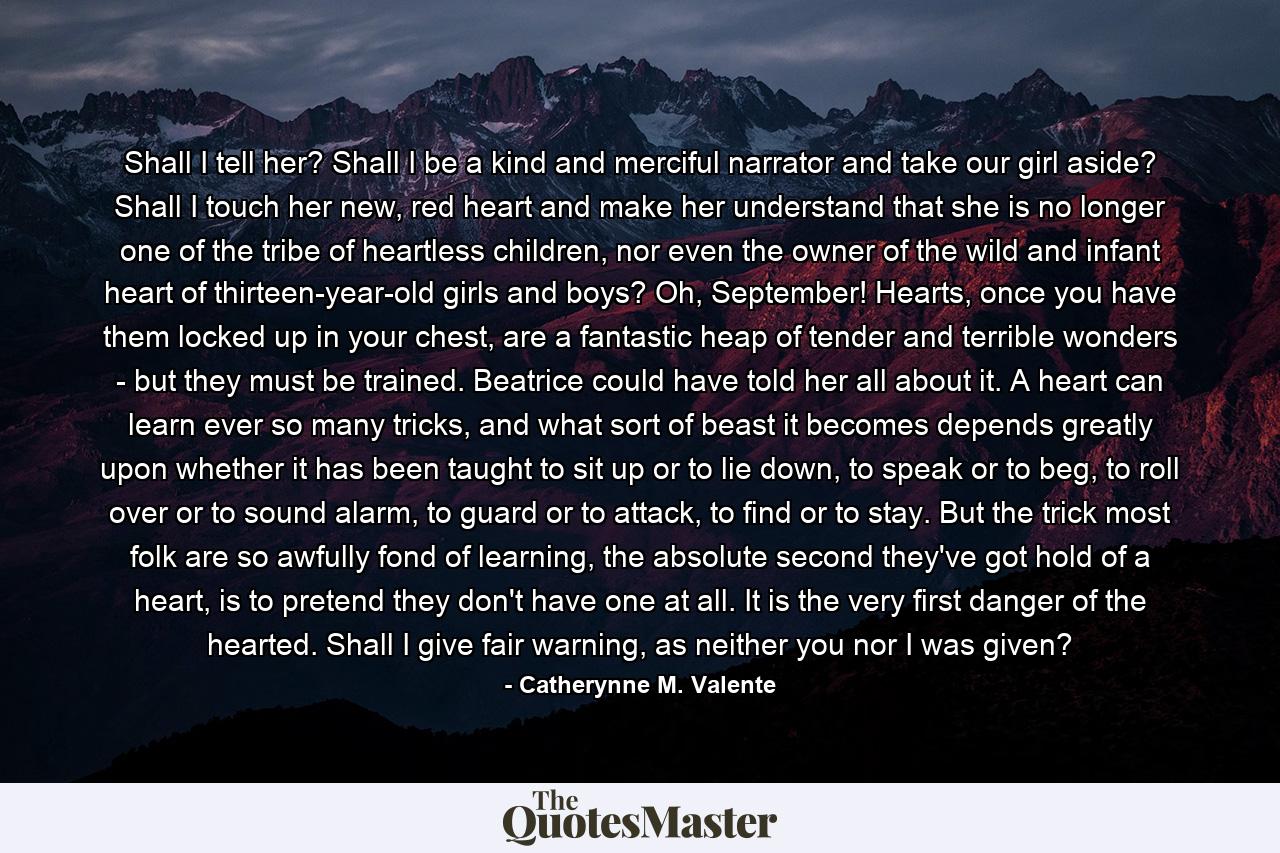 Shall I tell her? Shall I be a kind and merciful narrator and take our girl aside? Shall I touch her new, red heart and make her understand that she is no longer one of the tribe of heartless children, nor even the owner of the wild and infant heart of thirteen-year-old girls and boys? Oh, September! Hearts, once you have them locked up in your chest, are a fantastic heap of tender and terrible wonders - but they must be trained. Beatrice could have told her all about it. A heart can learn ever so many tricks, and what sort of beast it becomes depends greatly upon whether it has been taught to sit up or to lie down, to speak or to beg, to roll over or to sound alarm, to guard or to attack, to find or to stay. But the trick most folk are so awfully fond of learning, the absolute second they've got hold of a heart, is to pretend they don't have one at all. It is the very first danger of the hearted. Shall I give fair warning, as neither you nor I was given? - Quote by Catherynne M. Valente