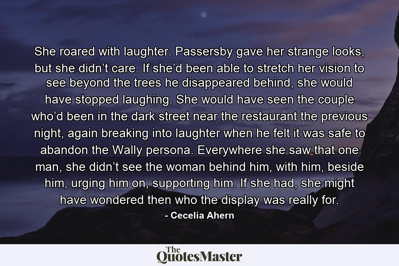 She roared with laughter. Passersby gave her strange looks, but she didn’t care. If she’d been able to stretch her vision to see beyond the trees he disappeared behind, she would have stopped laughing. She would have seen the couple who’d been in the dark street near the restaurant the previous night, again breaking into laughter when he felt it was safe to abandon the Wally persona. Everywhere she saw that one man, she didn’t see the woman behind him, with him, beside him, urging him on, supporting him. If she had, she might have wondered then who the display was really for. - Quote by Cecelia Ahern