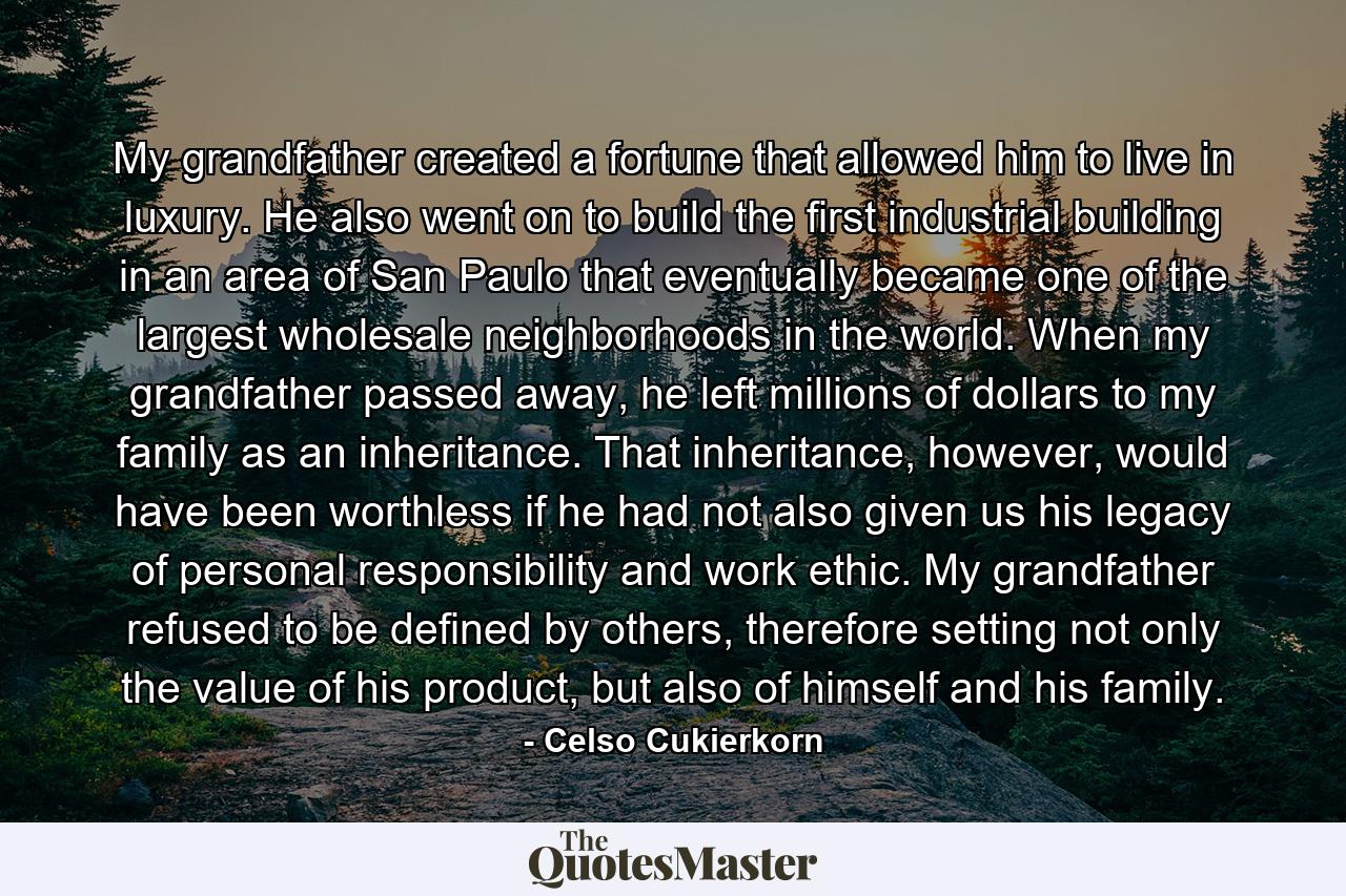 My grandfather created a fortune that allowed him to live in luxury. He also went on to build the first industrial building in an area of San Paulo that eventually became one of the largest wholesale neighborhoods in the world. When my grandfather passed away, he left millions of dollars to my family as an inheritance. That inheritance, however, would have been worthless if he had not also given us his legacy of personal responsibility and work ethic. My grandfather refused to be defined by others, therefore setting not only the value of his product, but also of himself and his family. - Quote by Celso Cukierkorn