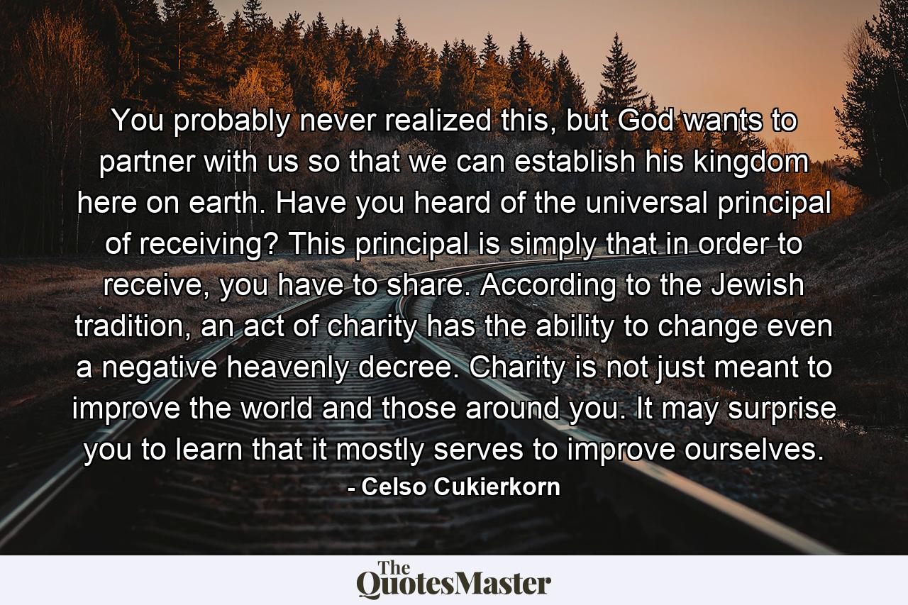 You probably never realized this, but God wants to partner with us so that we can establish his kingdom here on earth. Have you heard of the universal principal of receiving? This principal is simply that in order to receive, you have to share. According to the Jewish tradition, an act of charity has the ability to change even a negative heavenly decree. Charity is not just meant to improve the world and those around you. It may surprise you to learn that it mostly serves to improve ourselves. - Quote by Celso Cukierkorn