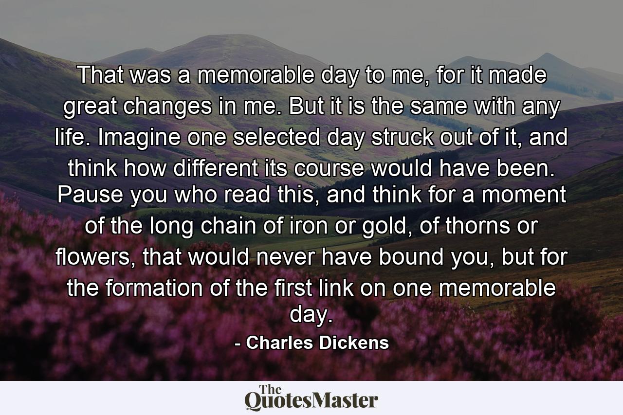 That was a memorable day to me, for it made great changes in me. But it is the same with any life. Imagine one selected day struck out of it, and think how different its course would have been. Pause you who read this, and think for a moment of the long chain of iron or gold, of thorns or flowers, that would never have bound you, but for the formation of the first link on one memorable day. - Quote by Charles Dickens