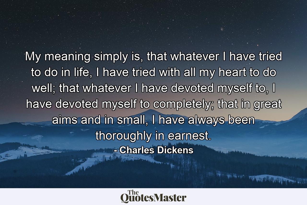 My meaning simply is, that whatever I have tried to do in life, I have tried with all my heart to do well; that whatever I have devoted myself to, I have devoted myself to completely; that in great aims and in small, I have always been thoroughly in earnest. - Quote by Charles Dickens