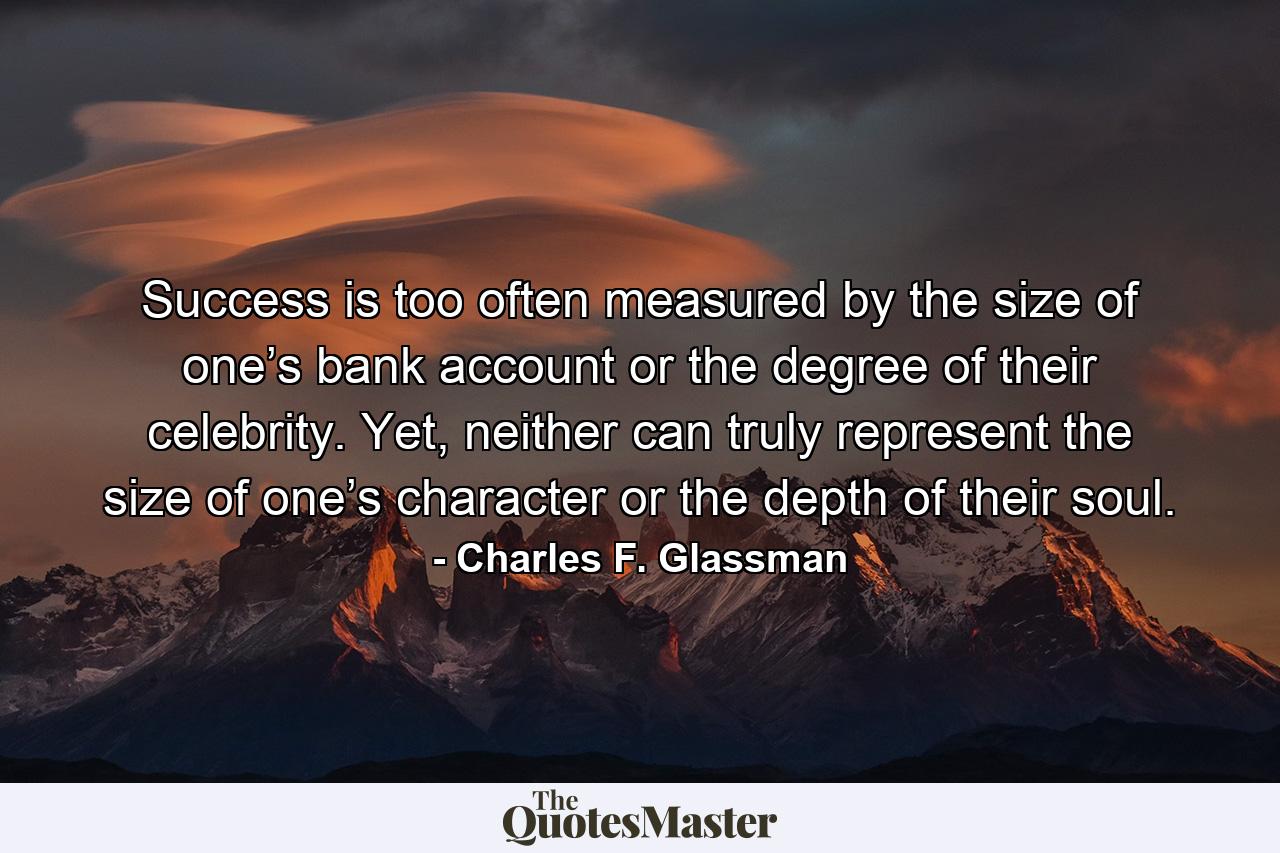 Success is too often measured by the size of one’s bank account or the degree of their celebrity. Yet, neither can truly represent the size of one’s character or the depth of their soul. - Quote by Charles F. Glassman