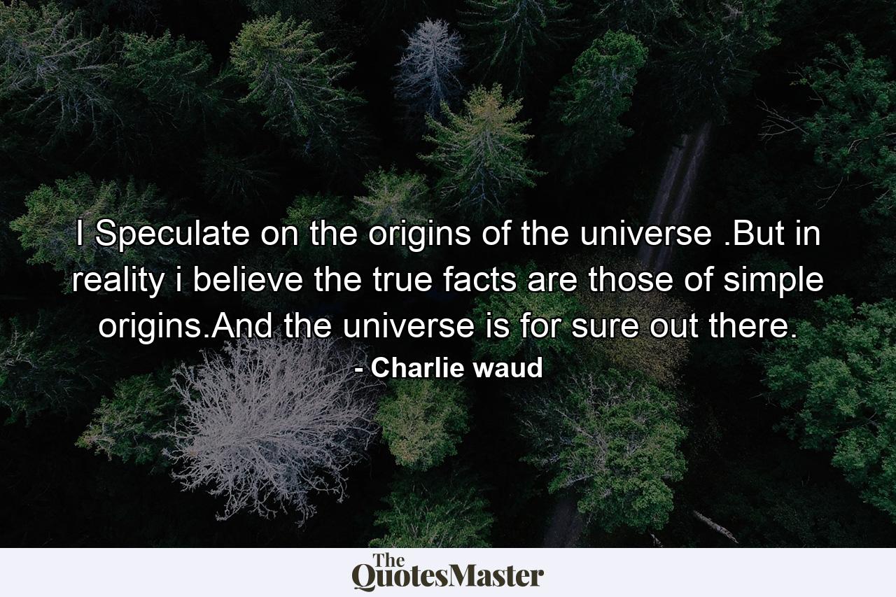 I Speculate on the origins of the universe .But in reality i believe the true facts are those of simple origins.And the universe is for sure out there. - Quote by Charlie waud