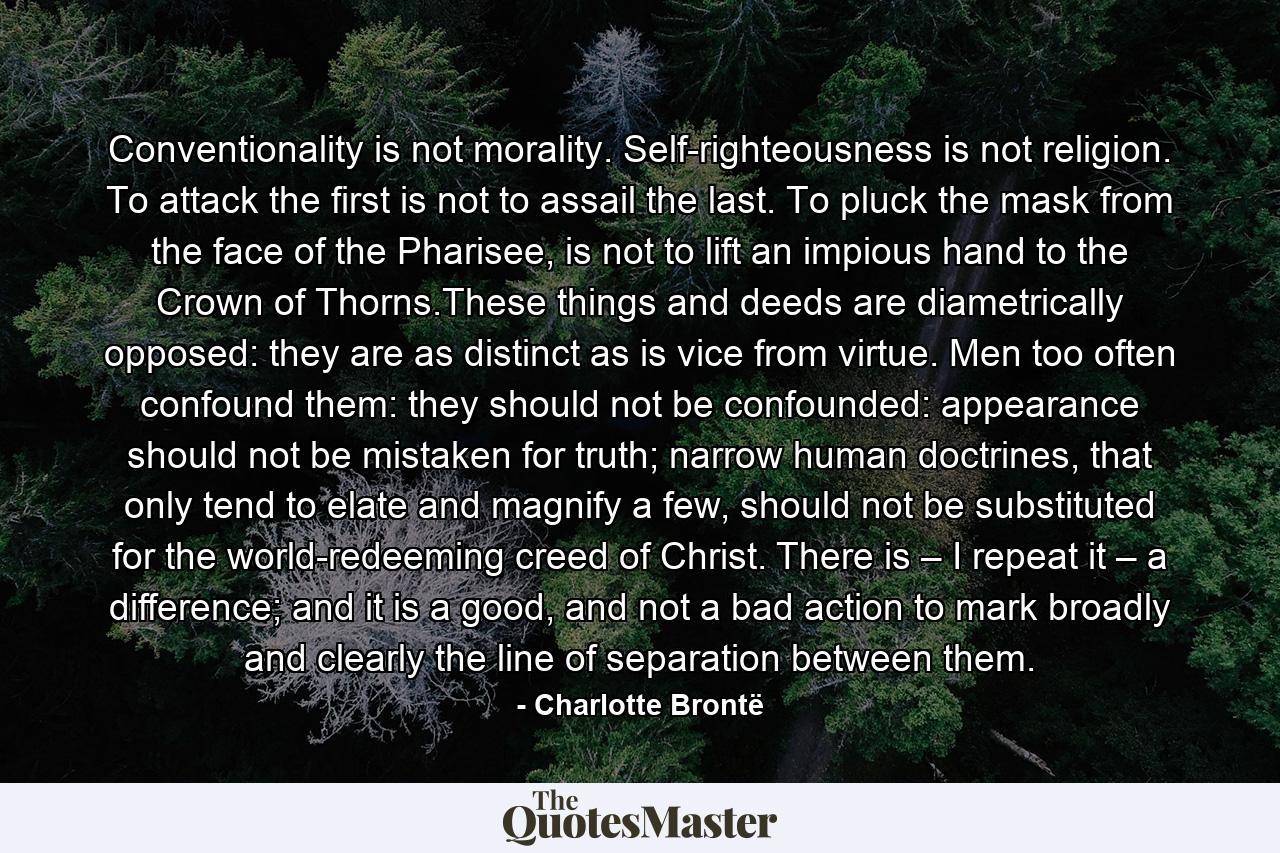 Conventionality is not morality. Self-righteousness is not religion. To attack the first is not to assail the last. To pluck the mask from the face of the Pharisee, is not to lift an impious hand to the Crown of Thorns.These things and deeds are diametrically opposed: they are as distinct as is vice from virtue. Men too often confound them: they should not be confounded: appearance should not be mistaken for truth; narrow human doctrines, that only tend to elate and magnify a few, should not be substituted for the world-redeeming creed of Christ. There is – I repeat it – a difference; and it is a good, and not a bad action to mark broadly and clearly the line of separation between them. - Quote by Charlotte Brontë