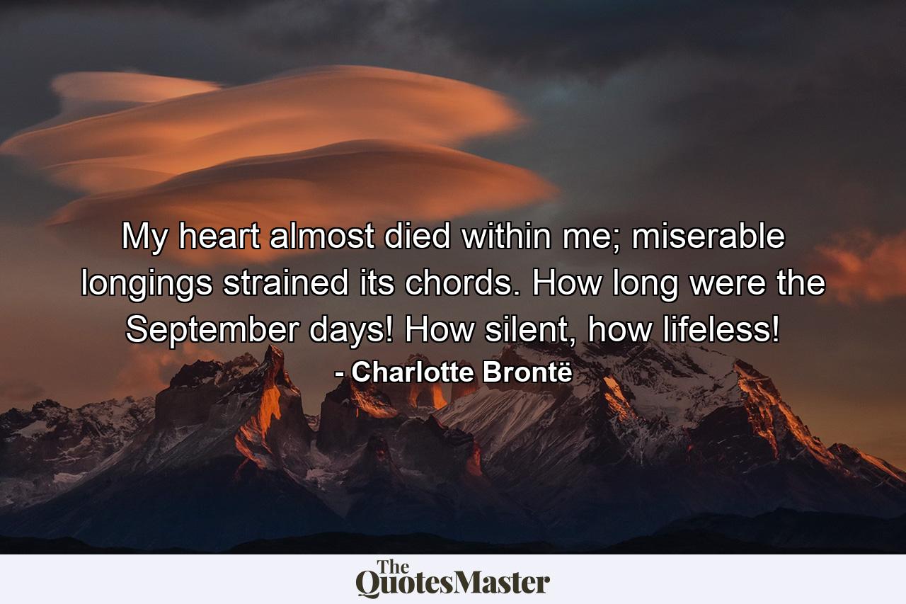 My heart almost died within me; miserable longings strained its chords. How long were the September days! How silent, how lifeless! - Quote by Charlotte Brontë