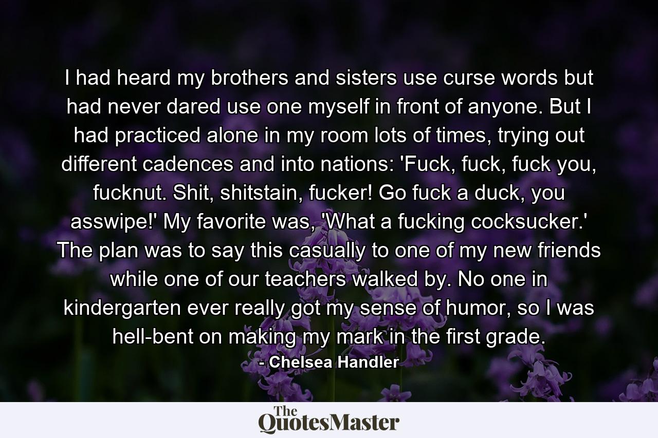 I had heard my brothers and sisters use curse words but had never dared use one myself in front of anyone. But I had practiced alone in my room lots of times, trying out different cadences and into nations: 'Fuck, fuck, fuck you, fucknut. Shit, shitstain, fucker! Go fuck a duck, you asswipe!' My favorite was, 'What a fucking cocksucker.' The plan was to say this casually to one of my new friends while one of our teachers walked by. No one in kindergarten ever really got my sense of humor, so I was hell-bent on making my mark in the first grade. - Quote by Chelsea Handler