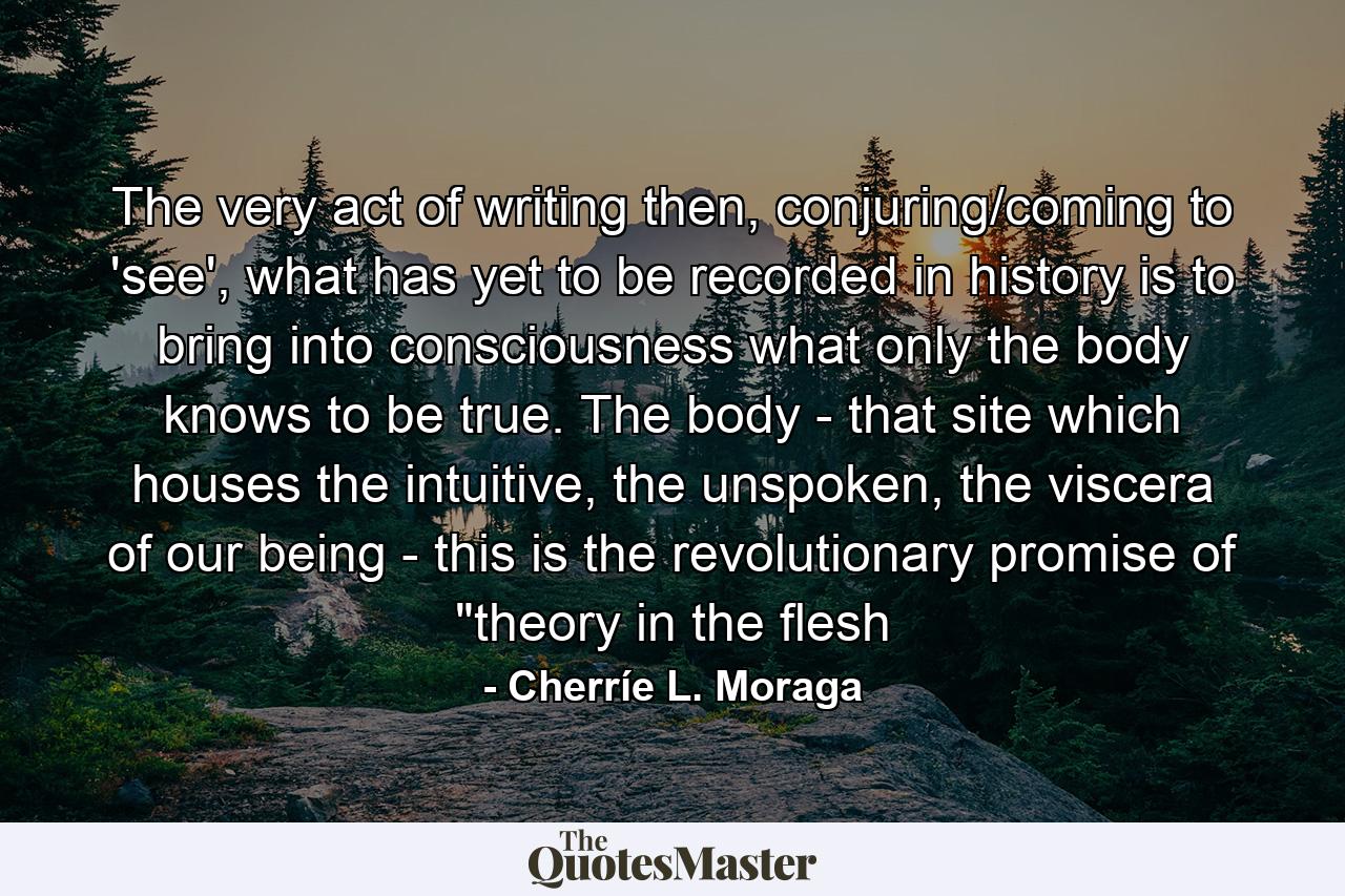 The very act of writing then, conjuring/coming to 'see', what has yet to be recorded in history is to bring into consciousness what only the body knows to be true. The body - that site which houses the intuitive, the unspoken, the viscera of our being - this is the revolutionary promise of 