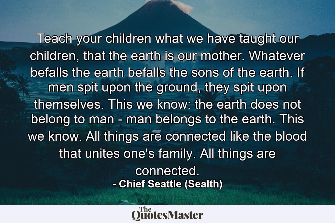 Teach your children what we have taught our children, that the earth is our mother. Whatever befalls the earth befalls the sons of the earth. If men spit upon the ground, they spit upon themselves. This we know: the earth does not belong to man - man belongs to the earth. This we know. All things are connected like the blood that unites one's family. All things are connected. - Quote by Chief Seattle (Sealth)