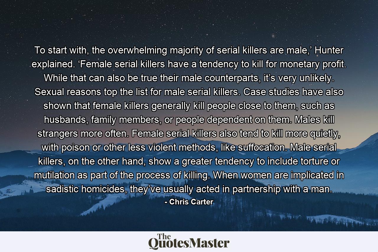 To start with, the overwhelming majority of serial killers are male,’ Hunter explained. ‘Female serial killers have a tendency to kill for monetary profit. While that can also be true their male counterparts, it’s very unlikely. Sexual reasons top the list for male serial killers. Case studies have also shown that female killers generally kill people close to them, such as husbands, family members, or people dependent on them. Males kill strangers more often. Female serial killers also tend to kill more quietly, with poison or other less violent methods, like suffocation. Male serial killers, on the other hand, show a greater tendency to include torture or mutilation as part of the process of killing. When women are implicated in sadistic homicides, they’ve usually acted in partnership with a man. - Quote by Chris Carter