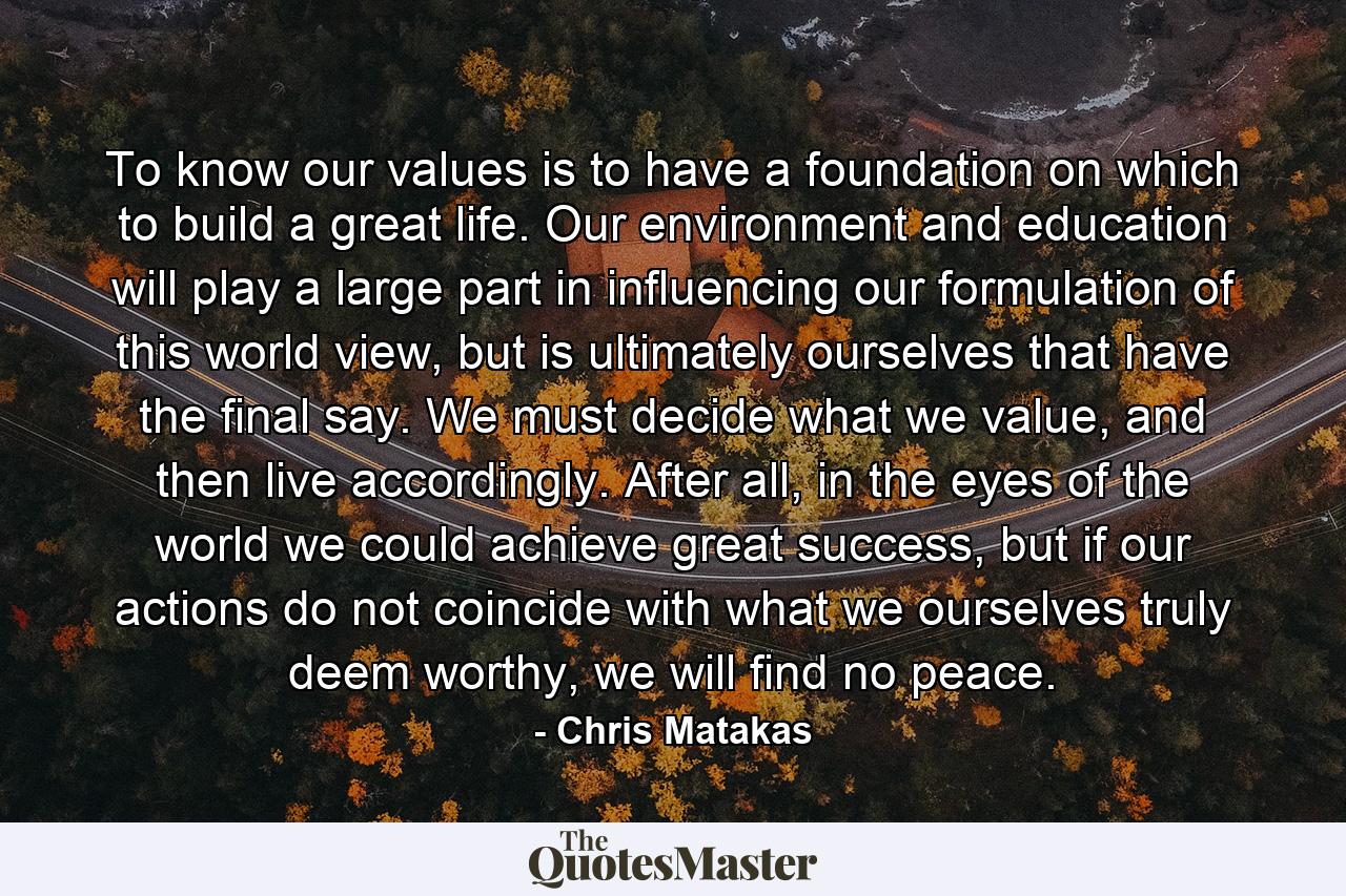 To know our values is to have a foundation on which to build a great life. Our environment and education will play a large part in influencing our formulation of this world view, but is ultimately ourselves that have the final say. We must decide what we value, and then live accordingly. After all, in the eyes of the world we could achieve great success, but if our actions do not coincide with what we ourselves truly deem worthy, we will find no peace. - Quote by Chris Matakas