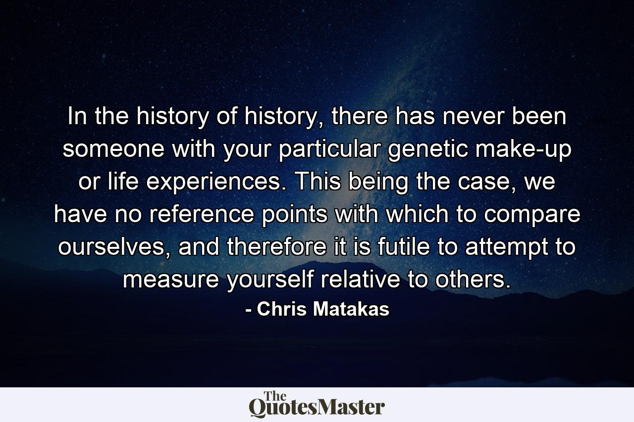 In the history of history, there has never been someone with your particular genetic make-up or life experiences. This being the case, we have no reference points with which to compare ourselves, and therefore it is futile to attempt to measure yourself relative to others. - Quote by Chris Matakas