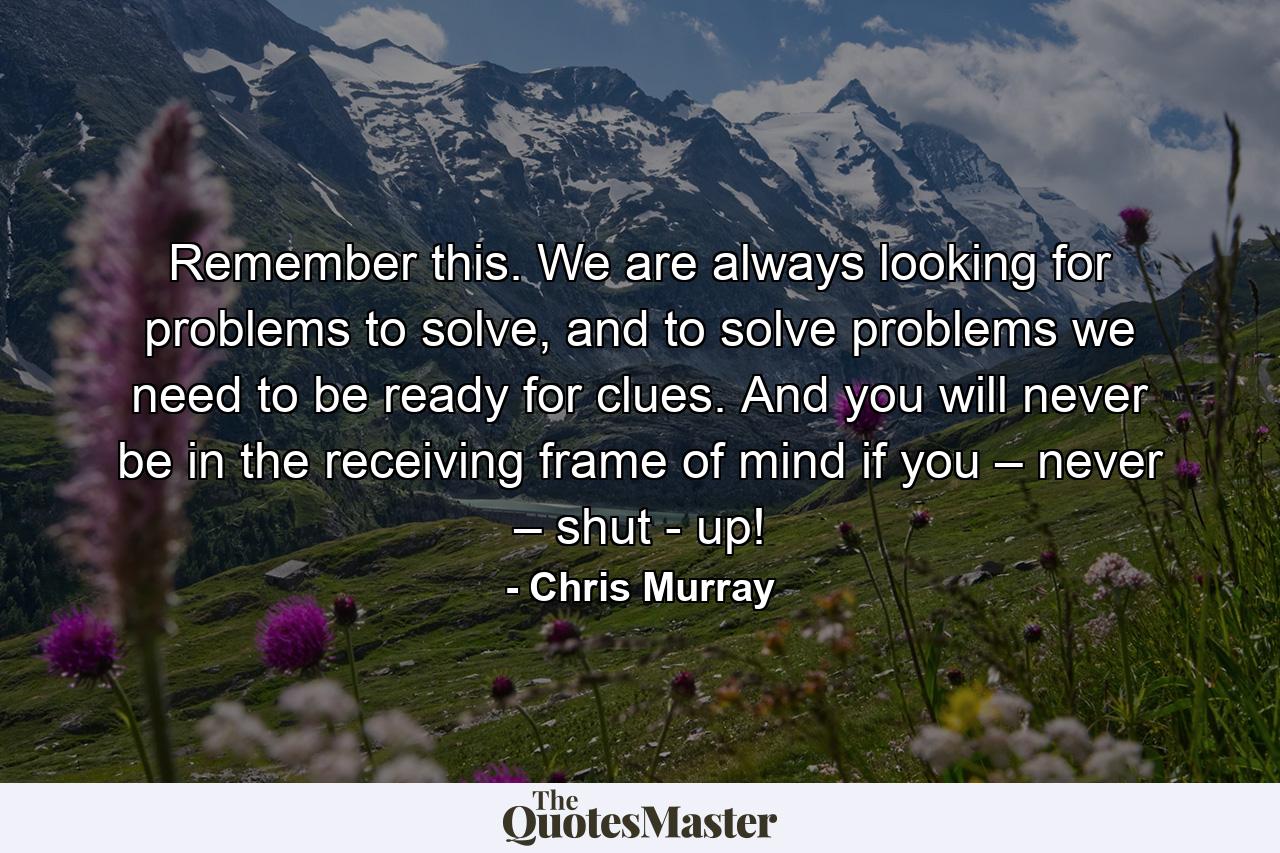 Remember this. We are always looking for problems to solve, and to solve problems we need to be ready for clues. And you will never be in the receiving frame of mind if you – never – shut - up! - Quote by Chris Murray