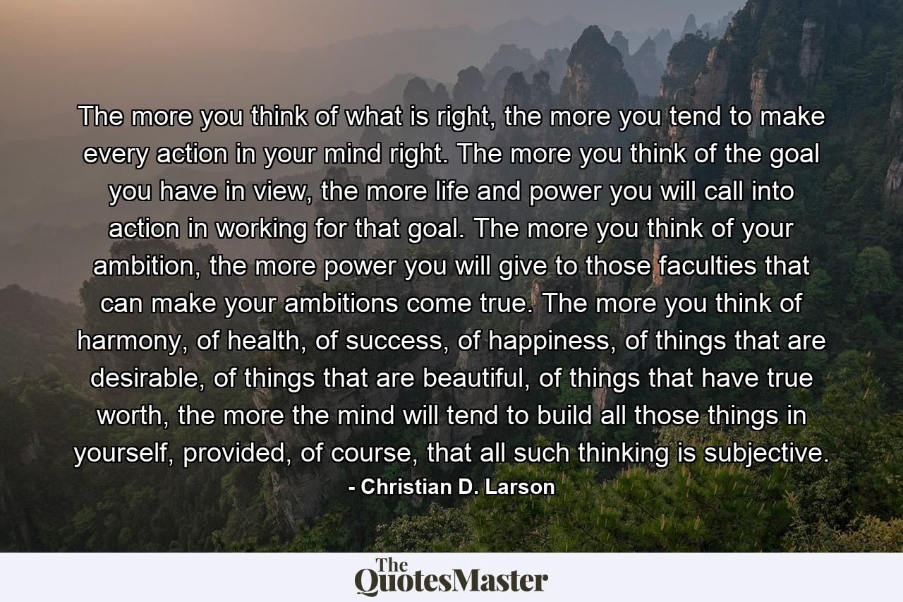 The more you think of what is right, the more you tend to make every action in your mind right. The more you think of the goal you have in view, the more life and power you will call into action in working for that goal. The more you think of your ambition, the more power you will give to those faculties that can make your ambitions come true. The more you think of harmony, of health, of success, of happiness, of things that are desirable, of things that are beautiful, of things that have true worth, the more the mind will tend to build all those things in yourself, provided, of course, that all such thinking is subjective. - Quote by Christian D. Larson