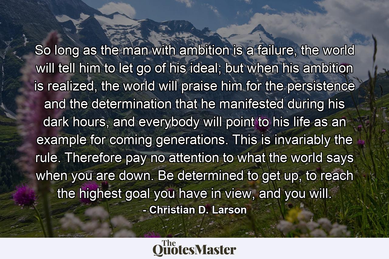 So long as the man with ambition is a failure, the world will tell him to let go of his ideal; but when his ambition is realized, the world will praise him for the persistence and the determination that he manifested during his dark hours, and everybody will point to his life as an example for coming generations. This is invariably the rule. Therefore pay no attention to what the world says when you are down. Be determined to get up, to reach the highest goal you have in view, and you will. - Quote by Christian D. Larson