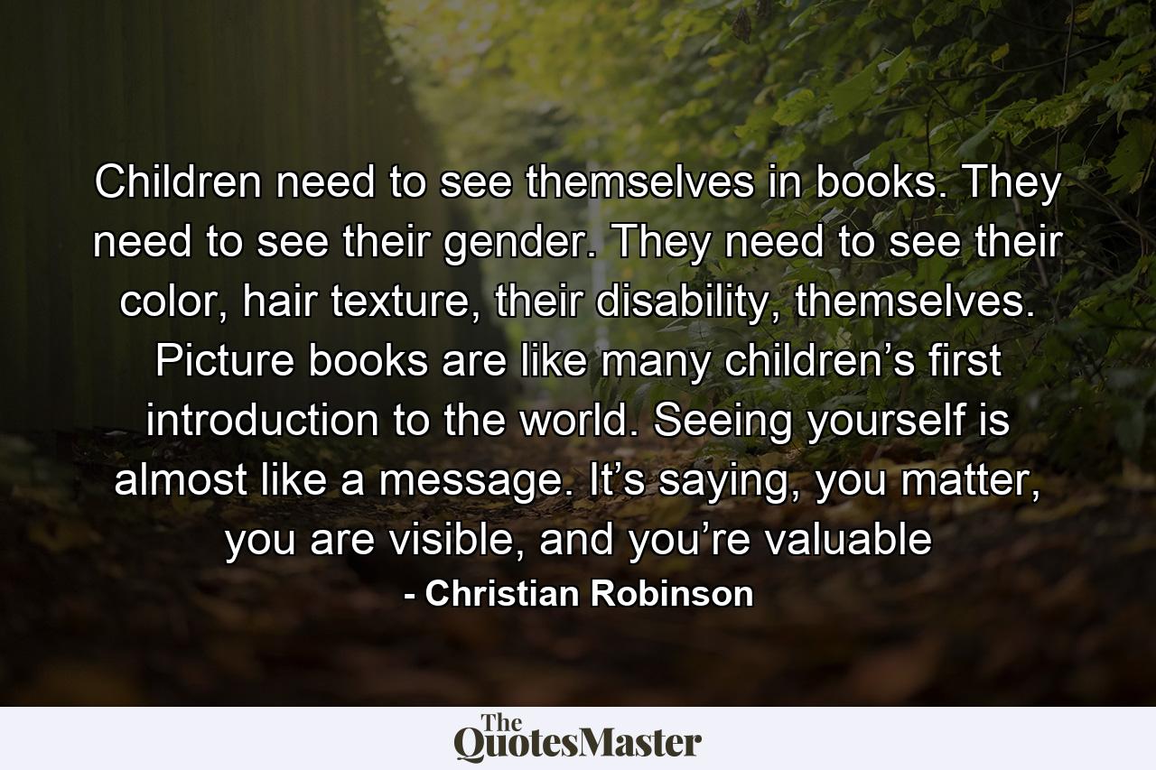 Children need to see themselves in books. They need to see their gender. They need to see their color, hair texture, their disability, themselves. Picture books are like many children’s first introduction to the world. Seeing yourself is almost like a message. It’s saying, you matter, you are visible, and you’re valuable - Quote by Christian Robinson