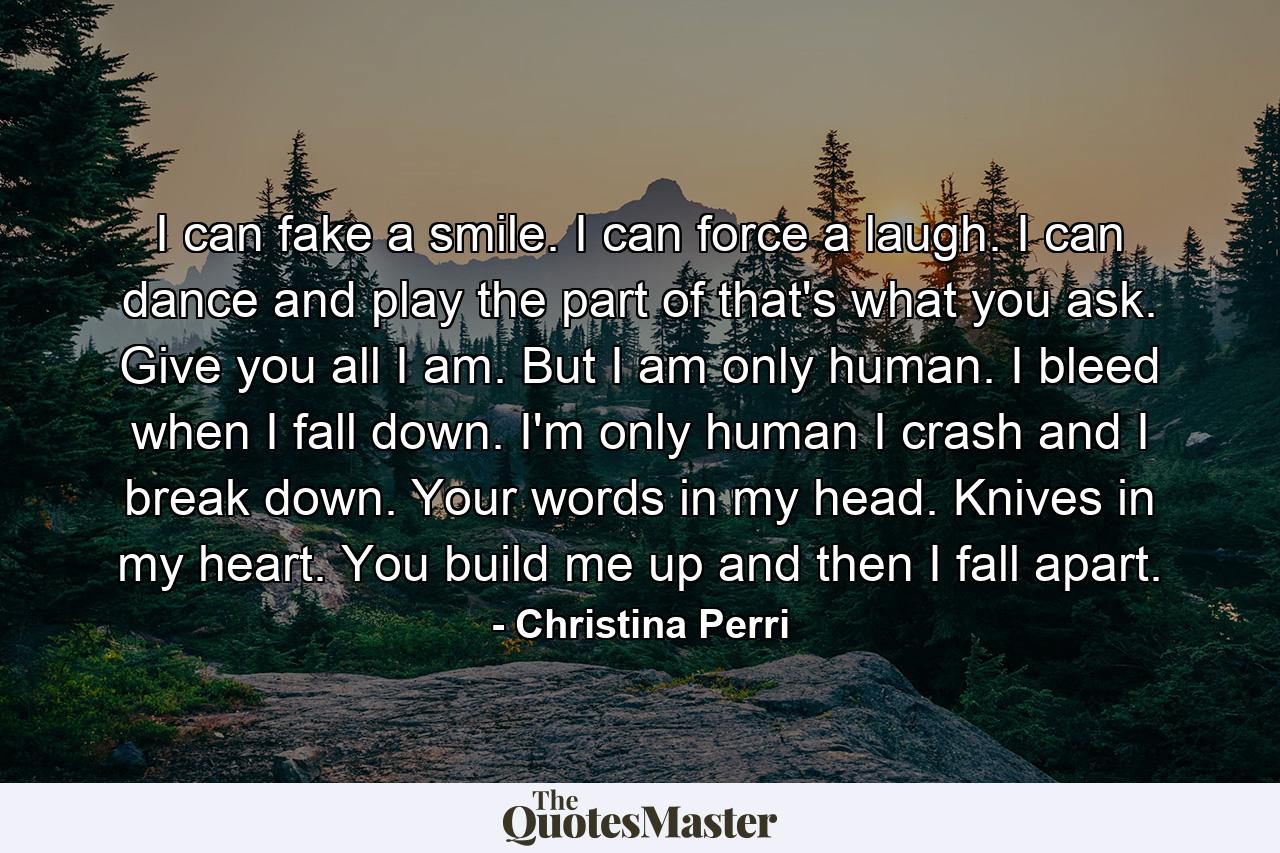 I can fake a smile. I can force a laugh. I can dance and play the part of that's what you ask. Give you all I am. But I am only human. I bleed when I fall down. I'm only human I crash and I break down. Your words in my head. Knives in my heart. You build me up and then I fall apart. - Quote by Christina Perri