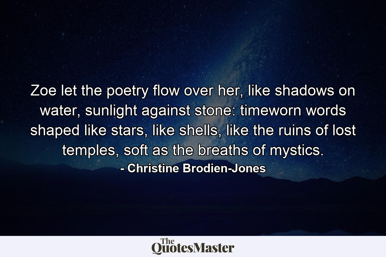 Zoe let the poetry flow over her, like shadows on water, sunlight against stone: timeworn words shaped like stars, like shells, like the ruins of lost temples, soft as the breaths of mystics. - Quote by Christine Brodien-Jones